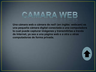 Una cámara web o cámara de red1 (en inglés: webcam) es
una pequeña cámara digital conectada a una computadora
la cual puede capturar imágenes y transmitirlas a través
de Internet, ya sea a una página web o a otra u otras
computadoras de forma privada.
 