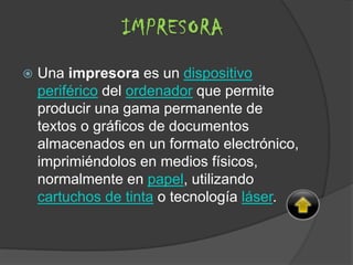  Una impresora es un dispositivo
periférico del ordenador que permite
producir una gama permanente de
textos o gráficos de documentos
almacenados en un formato electrónico,
imprimiéndolos en medios físicos,
normalmente en papel, utilizando
cartuchos de tinta o tecnología láser.
IMPRESORA
 