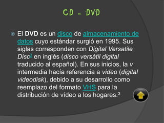  El DVD es un disco de almacenamiento de
datos cuyo estándar surgió en 1995. Sus
siglas corresponden con Digital Versatile
Disc2 en inglés (disco versátil digital
traducido al español). En sus inicios, la v
intermedia hacía referencia a video (digital
videodisk), debido a su desarrollo como
reemplazo del formato VHS para la
distribución de vídeo a los hogares.3
CD - DVD
 