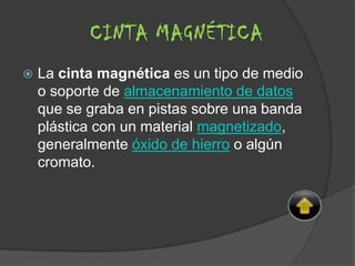  La cinta magnética es un tipo de medio
o soporte de almacenamiento de datos
que se graba en pistas sobre una banda
plástica con un material magnetizado,
generalmente óxido de hierro o algún
cromato.
CINTA MAGNÉTICA
 
