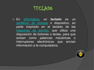 TECLADO
 En informática, un teclado es un
periférico de entrada o dispositivo, en
parte inspirado en el teclado de las
máquinas de escribir, que utiliza una
disposición de botones o teclas, para que
actúen como palancas mecánicas o
interruptores electrónicos que envían
información a la computadora.
 