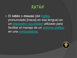  El ratón o mouse (del inglés,
pronunciado [maʊs] en esa lengua) es
un dispositivo apuntador utilizado para
facilitar el manejo de un entorno gráfico
en una computadora.
RATÓN
 