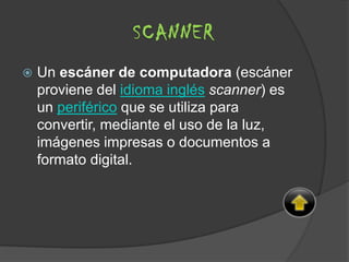  Un escáner de computadora (escáner
proviene del idioma inglés scanner) es
un periférico que se utiliza para
convertir, mediante el uso de la luz,
imágenes impresas o documentos a
formato digital.
SCANNER
 