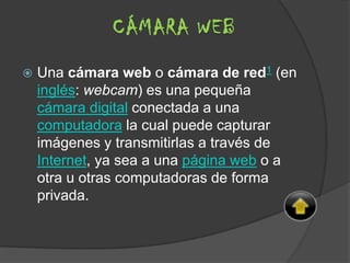  Una cámara web o cámara de red1 (en
inglés: webcam) es una pequeña
cámara digital conectada a una
computadora la cual puede capturar
imágenes y transmitirlas a través de
Internet, ya sea a una página web o a
otra u otras computadoras de forma
privada.
CÁMARA WEB
 