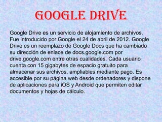 Google Drive
Google Drive es un servicio de alojamiento de archivos.
Fue introducido por Google el 24 de abril de 2012. Go...