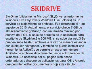SKIDRIVE
SkyDrive (oficialmente Microsoft SkyDrive, anteriormente
Windows Live SkyDrive y Windows Live Folders) es un
serv...