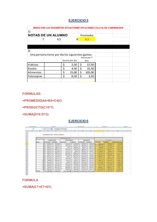 EJERCICIO 5 
1) 
RESOLVER LAS SIGUIENTES SITUACIONES APLICANDO CALCULOS COMBINADOS 
Promedio 
NOTAS DE UN ALUMNO 
7 4,5 8 6,5 
2) 
Una persona tiene por día los siguientes gastos: 
Gastos por día 
Gasto por 7 
dias 
Viáticos $ 2,50 $ 17,50 
Kiosko $ 4,50 $ 31,50 
Alimentos $ 15,00 $ 105,00 
Fotocopias $ 0,50 $ 3,50 
FORMULAS: 
=PROMEDIO(A4+B4+C4)/3 
=PRODUCTO(C10*7) 
=SUMA(D10:D13) 
EJERCICIO 6 
FORMULA 
=SUMA(C7+E7+G7) 
 