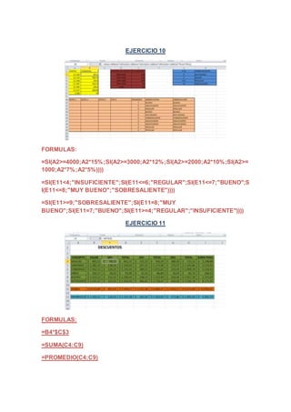 EJERCICIO 10 
FORMULAS: 
=SI(A2>=4000;A2*15%;SI(A2>=3000;A2*12%;SI(A2>=2000;A2*10%;SI(A2>= 
1000;A2*7%;A2*5%)))) 
=SI(E11<4;"INSUFICIENTE";SI(E11<=6;"REGULAR";SI(E11<=7;"BUENO";S 
I(E11<=8;"MUY BUENO";"SOBRESALIENTE")))) 
=SI(E11>=9;"SOBRESALIENTE";SI(E11=8;"MUY 
BUENO";SI(E11=7;"BUENO";SI(E11>=4;"REGULAR";"INSUFICIENTE")))) 
EJERCICIO 11 
FORMULAS: 
=B4*$C$3 
=SUMA(C4:C9) 
=PROMEDIO(C4:C9) 
 