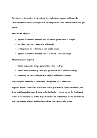 Para sorpresa de nosotros la mayoría de los estudiantes a quienes les hicimos la
encuesta si sabían acerca el colegio, pero, la otra parte no sabía o estaba indecisa de que
marcar.
Aspectos por mejorar:
 Algunos estudiantes no tienen idea del año en que se fundó el colegio
 No saben cómo fue el transcurso del colegio
 El bilingüismo no se ha tomado con mucha fuerza
 Algunos estudiantes no saben cuál es la misión , visión de colegio
Alternativas para mejorar:
 Dando un pequeño tiempo para hablar sobre el colegio
 Hablar sobre la misión y visión y lo que sería la nueva visión del colegio
 Incentivar las clases de ingles para mejorar el idioma extranjero
Proyectos para incentivar la creatividad y bilingüismo en la institución:
Se podría llevar a cabo varias actividades lúdicas y deportivas con los estudiantes, sin
dejar atrás las explicaciones de como se fue fundando el colegio por medio de obras de
teatro. Y con disciplina se podría llegar a elaborar un cortometraje o obra de teatro en
ingles para poder afianzar todo lo elaborado en su respectivo año lectivo.
 