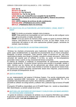 GERMAN FERNANDO LEON SALAMANCA- 10°B – SISTEMAS
DOS: fat 16
Windows 95: fat 16
Windows 98: Fat 16 Fat 32
WINDOWS Xp: Fat 16, fat, fat 32,
LINUX: Ext 2, ext. 3,reiserFS,Linux swap(fat 16, fat 32,NTFS)
MAC OS: HFS ( Sistema de archivo jerargico),MFS,( Sistema de archivos
macintosh)
OS/2: HPFS ( sistema de archivos de alto rendimiento)
SUN SOLARIS: UFS(Sistema de archivo UNIX)
IBM ALX: JFS(Sistema diario de archivos)
25.EN LINUX CUAL ES LA FUNCIÓN DE LAS PARTICIONES: / (RAIZ), /BOOT Y
SWAP
RAIZ: Es donde se encuentra instalado todo el sistema.
BOOT: Esta partición es incompatible con ext 4 por lo tanto se deb configurar como
ext 3 allí se encuentra el núcleo del sistema
SWAP: Es la que servira de memoria virtual cuando se agote la memoria RAM del
sistema, esta partición es muy importante en Linux, ya que influye mucho en el
rendimiento del sistema si uno corre aplicaciones grandes (juegos, servidores de
red/web, base de datos).
26.CUÁL ES LA FUNCIÓN DE UN SISTEMA XWINDOWS
Windows fue diseñado primariamente para implementar clientes ligeros, donde mucha
gente usaba simultáneamente la capacidad de procesamiento de un mismo computador
trabajando en tiempo compartido. Cada persona usaba un terminal en red que tenía
capacidades limitadas para dibujar la pantalla y aceptar la entrada del usuario. Debido a la
ubicuidad del soporte para el software X en Unix, es usado en los computadores
personales incluso cuando no hay necesidad del tiempo compartido.
El sistema de ventanas X distribuye el procesamiento de aplicaciones especificando
enlaces cliente-servidor. El servidor provee servicios para acceder a la pantalla, teclado y
ratón, mientras que los clientes son las aplicaciones que utilizan estos recursos para
interacción con el usuario. De este modo mientras el servidor se ejecuta de manera local,
las aplicaciones pueden ejecutarse remotamente desde otras máquinas, proporcionando
así el concepto de transparencia de red.
27.QUÉ ES XFREE86
es una implementación del sistema X Windows System. Fue escrita originalmente para
sistemas operativos UNIX funcionando en ordenadores compatibles IBM PC. En la
actualidad está disponible para muchos otros sistemas y plataformas.
XFree86 es software de código abierto y software libre, publicado bajo la licencia XFree86
1.1.
El proyecto XFree86 es desarrollado por el XFree86 Project, Inc.; siendo su desarrollador
líder David Dawes. La versión actual es la 4.8.0.
28.QUÉ SON LOS GESTORES DE VENTANAS Y CUÁLES SON LOS MANEJADORES
DE VENTANA MÁS CONOCIDOS
Un gestor de ventanas o manejador de ventanas es un programa informático que controla
la ubicación y apariencia de las ventanas bajo un sistema de ventanas en una interfaz
gráfica de usuario. Los más populares son:
 