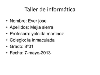 Taller de informática
• Nombre: Ever jose
• Apellidos: Mejia sierra
• Profesora: yoleida martinez
• Colegio: la inmaculada
• Grado: 8º01
• Fecha: 7-mayo-2013
 