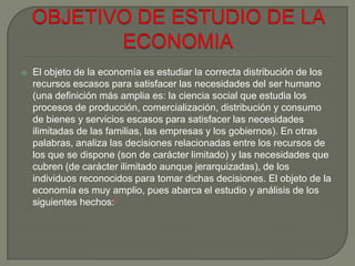  El objeto de la economía es estudiar la correcta distribución de los
recursos escasos para satisfacer las necesidades del ser humano
(una definición más amplia es: la ciencia social que estudia los
procesos de producción, comercialización, distribución y consumo
de bienes y servicios escasos para satisfacer las necesidades
ilimitadas de las familias, las empresas y los gobiernos). En otras
palabras, analiza las decisiones relacionadas entre los recursos de
los que se dispone (son de carácter limitado) y las necesidades que
cubren (de carácter ilimitado aunque jerarquizadas), de los
individuos reconocidos para tomar dichas decisiones. El objeto de la
economía es muy amplio, pues abarca el estudio y análisis de los
siguientes hechos:1
 
