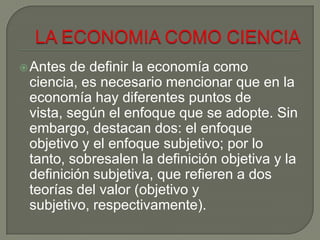 Antes de definir la economía como
ciencia, es necesario mencionar que en la
economía hay diferentes puntos de
vista, según el enfoque que se adopte. Sin
embargo, destacan dos: el enfoque
objetivo y el enfoque subjetivo; por lo
tanto, sobresalen la definición objetiva y la
definición subjetiva, que refieren a dos
teorías del valor (objetivo y
subjetivo, respectivamente).
 