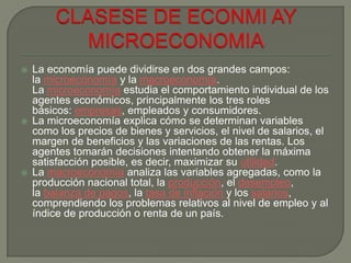  La economía puede dividirse en dos grandes campos:
la microeconomía y la macroeconomía.
La microeconomía estudia el comportamiento individual de los
agentes económicos, principalmente los tres roles
básicos: empresas, empleados y consumidores.
 La microeconomía explica cómo se determinan variables
como los precios de bienes y servicios, el nivel de salarios, el
margen de beneficios y las variaciones de las rentas. Los
agentes tomarán decisiones intentando obtener la máxima
satisfacción posible, es decir, maximizar su utilidad.
 La macroeconomía analiza las variables agregadas, como la
producción nacional total, la producción, el desempleo,
la balanza de pagos, la tasa de inflación y los salarios,
comprendiendo los problemas relativos al nivel de empleo y al
índice de producción o renta de un país.
 