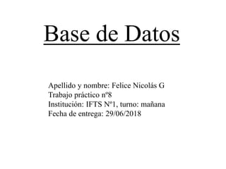 Apellido y nombre: Felice Nicolás G
Trabajo práctico nº8
Institución: IFTS Nº1, turno: mañana
Fecha de entrega: 29/06/2018
Base de Datos
 