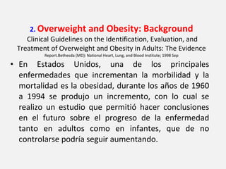 2.  Overweight and Obesity: Background   Clinical Guidelines on the Identification, Evaluation, and Treatment of Overweight and Obesity in Adults: The Evidence  Report.Bethesda (MD): National Heart, Lung, and Blood Institute; 1998 Sep En Estados Unidos, una de los principales enfermedades que incrementan la morbilidad y la mortalidad es la obesidad, durante los años de 1960 a 1994 se produjo un incremento, con lo cual se realizo un estudio que permitió hacer conclusiones en el futuro sobre el progreso de la enfermedad tanto en adultos como en infantes, que de no controlarse podría seguir aumentando. 