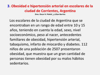 3 . Obesidad e hipertensión arterial en escolares de la ciudad de Corrientes, Argentina Dres. Oscar H. Poletti   y Lilian Barrios Los escolares de la ciudad de Argentina que se encontraban en un rango de edad entre 10 y 15 años, teniendo en cuenta la edad, sexo, nivel socioeconómico, peso al nacer, antecedentes familiares de obesidad, hipertensión arterial, tabaquismo, infarto de miocardio y diabetes. 112 niños de una población de 2507 presentaron obesidad, que muestra que un gran cantidad de personas tienen obesidad por su malos hábitos sedentarios. 