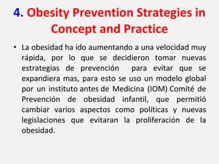 4.  Obesity Prevention Strategies in Concept and Practice La obesidad ha ido aumentando a una velocidad muy rápida, por lo que se decidieron tomar nuevas estrategias de prevención  para evitar que se expandiera mas, para esto se uso un modelo global por un instituto antes de Medicina (IOM) Comité de Prevención de obesidad infantil, que permitió cambiar varios aspectos como políticas y nuevas legislaciones que evitaran la proliferación de la obesidad.  