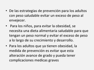 De las estrategias de prevención para los adultos con peso saludable evitar un exceso de peso al envejecer. Para los niños, para evitar la obesidad, se necesita una dieta alimentaria saludable para que tengan un peso normal y evitar el exceso de peso a lo largo de su crecimiento y desarrollo. Para los adultos que ya tienen obesidad, la medida de prevención es evitar que esta alteración avance de grado y pueda tener complicaciones medicas graves 