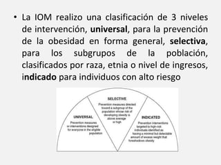 La IOM realizo una clasificación de 3 niveles de intervención,  universal , para la prevención de la obesidad en forma general,  selectiva , para los subgrupos de la población, clasificados por raza, etnia o nivel de ingresos, i ndicado  para individuos con alto riesgo 