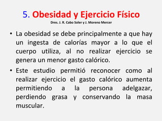 5.  Obesidad y Ejercicio Físico Dres. J. R. Cabo Soler y J. Moreno Mercer La obesidad se debe principalmente a que hay un ingesta de calorías mayor a lo que el cuerpo utiliza, al no realizar ejercicio se genera un menor gasto calórico. Este estudio permitió reconocer como al realizar ejercicio el gasto calórico aumenta permitiendo a la persona adelgazar, perdiendo grasa y conservando la masa muscular. 