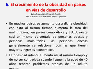 6.  El crecimiento de la obesidad en países en vías de desarrollo Editado por el Dr. Héctor H. Zorrilla MN 51814 - Ciudad de Buenos Aires - Argentina En muchos países se aumenta día a día la obesidad, con esto al mismo tiempo aumenta la tasa del malnutrición;  en países como África y EEUU, existe casi un mismo porcentaje de personas obesas y personas malnutridas, las personas obesas generalmente se relacionan con las que tienen mayores ingresos económicos. La obesidad infantil aumenta así al mismo tiempo y de no ser controlada cuando lleguen a la edad de 40 años tendrán problemas propios de un adulto mayor . 