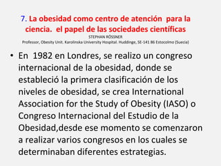 7.  La obesidad como centro de atención  para la ciencia.  el papel de las sociedades científicas STEPHAN RÖSSNER Professor, Obesity Unit. Karolinska University Hospital. Huddinge, SE-141 86 Estocolmo (Suecia) En  1982 en Londres, se realizo un congreso internacional de la obesidad, donde se estableció la primera clasificación de los niveles de obesidad, se crea International Association for  the Study of Obesity (IASO) o Congreso Internacional del Estudio de la Obesidad,desde ese momento se comenzaron a realizar varios congresos en los cuales se determinaban diferentes estrategias. 