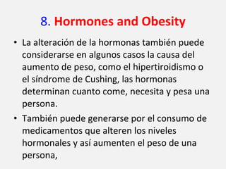 8.  Hormones and Obesity La alteración de la hormonas también puede considerarse en algunos casos la causa del aumento de peso, como el hipertiroidismo o el síndrome de Cushing, las hormonas determinan cuanto come, necesita y pesa una persona.  También puede generarse por el consumo de medicamentos que alteren los niveles hormonales y así aumenten el peso de una persona, 