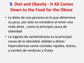 9.  Diet and Obesity - It All Comes Down to the Food for the Obese La dieta de una persona es la que determina su peso, por esto se considera al tener una mala dieta , como la principal causa de obesidad La ingesta de carbohidratos es la principal causa de la obesidad, debido a dietas hipercaloricas como comidas rapidas, dulces, a cambio de verduras y frutas 