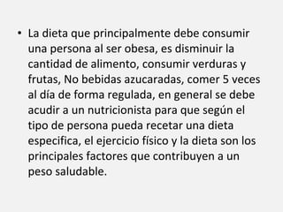 La dieta que principalmente debe consumir una persona al ser obesa, es disminuir la cantidad de alimento, consumir verduras y frutas, No bebidas azucaradas, comer 5 veces al día de forma regulada, en general se debe acudir a un nutricionista para que según el tipo de persona pueda recetar una dieta especifica, el ejercicio físico y la dieta son los principales factores que contribuyen a un peso saludable. 