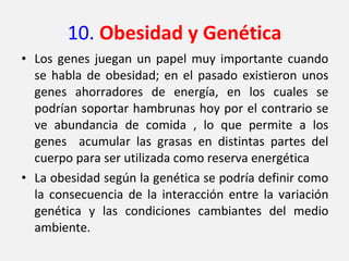 10.  Obesidad y Genética Los genes juegan un papel muy importante cuando se habla de obesidad; en el pasado existieron unos genes ahorradores de energía, en los cuales se podrían soportar hambrunas hoy por el contrario se ve abundancia de comida , lo que permite a los genes  acumular las grasas en distintas partes del cuerpo para ser utilizada como reserva energética La obesidad según la genética se podría definir como  la consecuencia de la interacción entre la variación genética y las condiciones cambiantes del medio ambiente. 