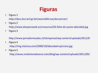 Figuras   Figura 1 http://decs.bvs.br/cgi-bin/wxis1660.exe/decsserver/ Figura 2 http://www.diasporaweb.es/resources/03-falta-de-sueno-obesidad.jpg Figura 3 http://www.periodismoudec.cl/tiemporeal/wp-content/uploads/2011/05/obesidad-infantil1.jpg Figura 4 http://img.vitonica.com/2008/10/obesidad+ejercicio.jpg Figura 5         http://www.evolutionadvance.com/blog/wp-content/uploads/2011/05/fto-gene.jpg 