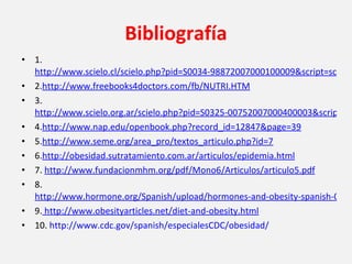 Bibliografía 1.  http://www.scielo.cl/scielo.php?pid=S0034-98872007000100009&script=sci_arttext 2. http://www.freebooks4doctors.com/fb/NUTRI.HTM 3.  http://www.scielo.org.ar/scielo.php?pid=S0325-00752007000400003&script=sci_arttext&tlng=en 4. http://www.nap.edu/openbook.php?record_id=12847&page=39 5. http://www.seme.org/area_pro/textos_articulo.php?id=7 6. http://obesidad.sutratamiento.com.ar/articulos/epidemia.html 7.  http://www.fundacionmhm.org/pdf/Mono6/Articulos/articulo5.pdf 8.  http://www.hormone.org/Spanish/upload/hormones-and-obesity-spanish-042010.pdf 9.  http://www.obesityarticles.net/diet-and-obesity.html 10.  http://www.cdc.gov/spanish/especialesCDC/obesidad/ 