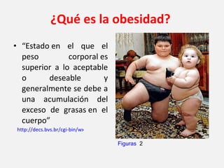¿Qué es la obesidad? “ Estado en el que el peso corporal es superior a lo aceptable o deseable y generalmente se debe a una acumulación del exceso de grasas en el cuerpo” http://decs.bvs.br/cgi-bin/wxis1660.exe/decsserver/ Figuras   2 