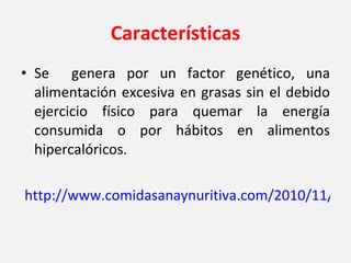 Características Se  genera por un factor genético, una alimentación excesiva en grasas sin el debido ejercicio físico para quemar la energía consumida o por hábitos en alimentos hipercalóricos.   http://www.comidasanaynuritiva.com/2010/11/caracteristicas-de-la-obesidad/ 