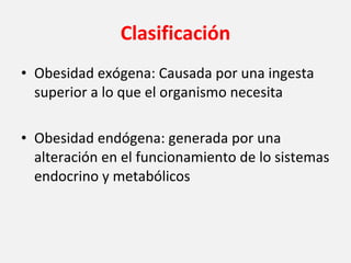 Clasificación Obesidad exógena: Causada por una ingesta superior a lo que el organismo necesita Obesidad endógena: generada por una alteración en el funcionamiento de lo sistemas endocrino y metabólicos 