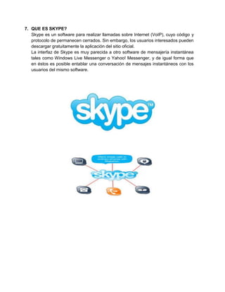 7. QUE ES SKYPE?
   Skype es un software para realizar llamadas sobre Internet (VoIP), cuyo código y
   protocolo de permanecen cerrados. Sin embargo, los usuarios interesados pueden
   descargar gratuitamente la aplicación del sitio oficial.
   La interfaz de Skype es muy parecida a otro software de mensajería instantánea
   tales como Windows Live Messenger o Yahoo! Messenger, y de igual forma que
   en éstos es posible entablar una conversación de mensajes instantáneos con los
   usuarios del mismo software.
 