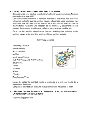 8. QUE ES UN ANTIVIRUS, MENCIONE VARIOS DE ELLOS
   Son programas cuyo objetivo es detectar y/o eliminar virus informáticos. Nacieron
   durante la década de 1980.
   Con el transcurso del tiempo, la aparición de sistemas operativos más avanzados
   e Internet, ha hecho que los antivirus hayan evolucionado hacia programas más
   avanzados que no sólo buscan detectar virus informáticos, sino bloquearlos,
   desinfectarlos y prevenir una infección de los mismos, y actualmente ya son
   capaces de reconocer otros tipos de malware, como spyware, rootkits, etc.
   Dentro de los antivirus encontramos diversas subcategorías: antivirus activo,
   antivirus pasivo, antivirus online, antivirus offline y antivirus gratuito.


                                     Antivirus populares


   Kaspersky Anti-virus.
   Panda Security.
   Norton antivirus.
   McAfee.
   avast! yavast! Home
   AVG Anti-Virus y AVG Anti-Virus Free.
   BitDefender.
   F-Prot.
   F-Secure.
   NOD32.
   PC-cillin.
   ZoneAlarmAntiVirus.

   Luego de realizar la actividad monte la evidencia a la web por medio de la
   herramienta Slideshare…
   Comparta la actividad con cada uno de sus compañeros incluyendo el tutor.

9. CREE UNA CUENTA DE GMAIL Y COMPARTA LA ACTIVIDAD UTILIZANDO
   LA HERRAMIENTA GOOGLE DOGS.

   kellydamiucc@gmail.com
 