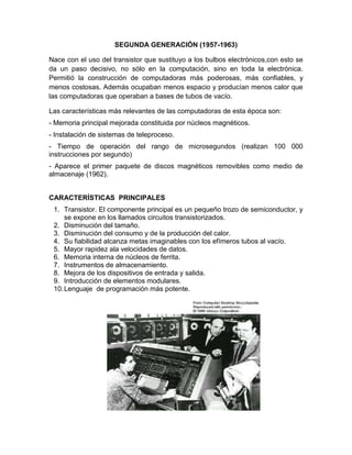 SEGUNDA GENERACIÓN (1957-1963)

Nace con el uso del transistor que sustituyo a los bulbos electrónicos,con esto se
da un paso decisivo, no sólo en la computación, sino en toda la electrónica.
Permitió la construcción de computadoras más poderosas, más confiables, y
menos costosas. Además ocupaban menos espacio y producían menos calor que
las computadoras que operaban a bases de tubos de vacío.

Las características más relevantes de las computadoras de esta época son:
- Memoria principal mejorada constituida por núcleos magnéticos.
- Instalación de sistemas de teleproceso.
- Tiempo de operación del rango de microsegundos (realizan 100 000
instrucciones por segundo)
- Aparece el primer paquete de discos magnéticos removibles como medio de
almacenaje (1962).


CARACTERÍSTICAS PRINCIPALES
 1. Transistor. El componente principal es un pequeño trozo de semiconductor, y
     se expone en los llamados circuitos transistorizados.
 2. Disminución del tamaño.
 3. Disminución del consumo y de la producción del calor.
 4. Su fiabilidad alcanza metas imaginables con los efímeros tubos al vacío.
 5. Mayor rapidez ala velocidades de datos.
 6. Memoria interna de núcleos de ferrita.
 7. Instrumentos de almacenamiento.
 8. Mejora de los dispositivos de entrada y salida.
 9. Introducción de elementos modulares.
 10. Lenguaje de programación más potente.
 