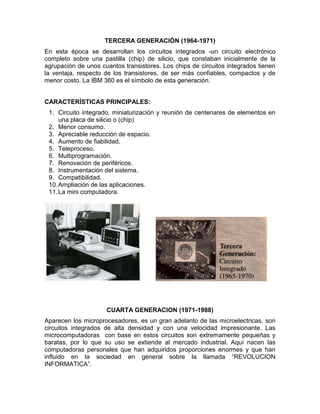 TERCERA GENERACIÓN (1964-1971)
En esta época se desarrollan los circuitos integrados -un circuito electrónico
completo sobre una pastilla (chip) de silicio, que constaban inicialmente de la
agrupación de unos cuantos transistores. Los chips de circuitos integrados tienen
la ventaja, respecto de los transistores, de ser más confiables, compactos y de
menor costo. La IBM 360 es el símbolo de esta generación.


CARACTERÍSTICAS PRINCIPALES:
 1. Circuito integrado, miniaturización y reunión de centenares de elementos en
     una placa de silicio o (chip)
 2. Menor consumo.
 3. Apreciable reducción de espacio.
 4. Aumento de fiabilidad.
 5. Teleproceso.
 6. Multiprogramación.
 7. Renovación de periféricos.
 8. Instrumentación del sistema.
 9. Compatibilidad.
 10. Ampliación de las aplicaciones.
 11. La mini computadora.




                     CUARTA GENERACION (1971-1988)
Aparecen los microprocesadores, es un gran adelanto de las microelectricas, son
circuitos integrados de alta densidad y con una velocidad impresionante. Las
microcomputadoras con base en estos circuitos son extremamente pequeñas y
baratas, por lo que su uso se extiende al mercado industrial. Aquí nacen las
computadoras personales que han adquiridos proporciones enormes y que han
influido en la sociedad en general sobre la llamada “REVOLUCION
INFORMATICA”.
 