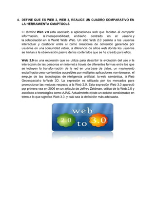 4. DEFINE QUE ES WEB 2, WEB 3, REALICE UN CUADRO COMPARATIVO EN
   LA HERRAMIENTA CMAPTOOLS

  El término Web 2.0 está asociado a aplicaciones web que facilitan el compartir
  información, la interoperabilidad, el diseño centrado en el usuario y
  la colaboración en la World Wide Web. Un sitio Web 2.0 permite a los usuarios
  interactuar y colaborar entre sí como creadores de contenido generado por
  usuarios en una comunidad virtual, a diferencia de sitios web donde los usuarios
  se limitan a la observación pasiva de los contenidos que se ha creado para ellos.

  Web 3.0 es una expresión que se utiliza para describir la evolución del uso y la
  interacción de las personas en internet a través de diferentes formas entre los que
  se incluyen la transformación de la red en una base de datos, un movimiento
  social hacia crear contenidos accesibles por múltiples aplicaciones non-browser, el
  empuje de las tecnologías de inteligencia artificial, la web semántica, la Web
  Geoespacial o la Web 3D. La expresión es utilizada por los mercados para
  promocionar las mejoras respecto a la Web 2.0. Esta expresión Web 3.0 apareció
  por primera vez en 2006 en un artículo de Jeffrey Zeldman, crítico de la Web 2.0 y
  asociado a tecnologías como AJAX. Actualmente existe un debate considerable en
  torno a lo que significa Web 3.0, y cuál sea la definición más adecuada.
 