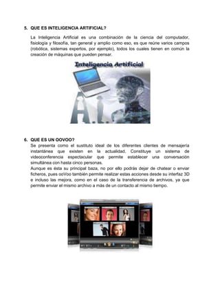 5. QUE ES INTELIGENCIA ARTIFICIAL?

   La Inteligencia Artificial es una combinación de la ciencia del computador,
   fisiología y filosofía, tan general y amplio como eso, es que reúne varios campos
   (robótica, sistemas expertos, por ejemplo), todos los cuales tienen en común la
   creación de máquinas que pueden pensar.




6. QUE ES UN OOVOO?
   Se presenta como el sustituto ideal de los diferentes clientes de mensajería
   instantánea que existen en la actualidad. Constituye un sistema de
   videoconferencia espectacular que permite establecer una conversación
   simultánea con hasta cinco personas.
   Aunque es ésta su principal baza, no por ello podrás dejar de chatear o enviar
   ficheros, pues ooVoo también permite realizar estas acciones desde su interfaz 3D
   e incluso las mejora, como en el caso de la transferencia de archivos, ya que
   permite enviar el mismo archivo a más de un contacto al mismo tiempo.
 
