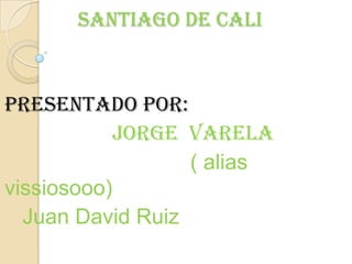 Santiago de Cali presentado por: Jorge  Varela                                 ( alias vissiosooo)    Juan David Ruiz 
