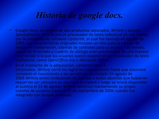 Historia de google docs.
• Google Docs. se originó de dos productos separados, Writely y Google
  Spreadsheets. Writely era un procesador de texto individual en red creado
  por la compañía de software Upstartle, el cual fue lanzado en agosto de
  2005. Sus características originales incluían un sitio para la edición de
  textos en colaboración, además de controles para su acceso. Los menús,
  atajos en el teclado y cuadros de diálogo eran presentados de una manera
  muy similar a la que los usuarios suelen esperar en un procesador de texto
  tradicional, como OpenOffice.org o Microsoft Office.
• En el momento de la adquisición, Upstartle tenía 4
  empleados. Writely cerró los registros a sus servicios hasta que estuviese
  completo el movimiento a los servidores de Google. En agosto de
  2006 Writely envió invitaciones de cuentas a todos aquellos que hubieron
  requerido ser ubicados en una lista de espera y luego se volvió disponible
  al público el 23 de agosto. Writely continuó manteniendo su propio
  sistema de usuarios hasta el 19 de septiembre de 2006 cuando fue
  integrado con Google Accounts.
 