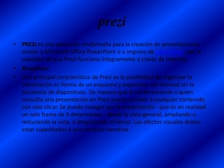 prezi
• PREZI es una aplicación multimedia para la creación de presentaciones
  similar a Microsoft Office PowerPoint o a Impress de LibreOffice, con la
  salvedad de que Prezi funciona íntegramente a través de Internet.
• Beneficios
• Una principal característica de Prezi es la posibilidad de organizar la
  información en forma de un esquema y exponerlo con libertad sin la
  secuencia de diapositivas. De manera que el conferenciante o quien
  consulta una presentación en Prezi puede acceder a cualquier contenido
  con solo clicar. Se puede navegar por la presentación - que es en realidad
  un solo frame de 3 dimensiones - desde la vista general, ampliando o
  reduciendo la vista, o desplazando el lienzo. Los efectos visuales deben
  estar supeditados a una correcta narrativa.
 
