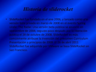 Historia de sliderocket
• SlideRocket fue fundada en el ene 2006, y lanzado como una
  versión beta privada en marzo de 2008 en el evento Spring
  Under The Radar. Una versión beta pública se anunció en
  septiembre de 2008, seguido poco después por la liberación
  pública el 28 de octubre de 2008. SlideRocket es más
  comúnmente atribuye la invención del presumen Currículum
  Presentación a principios de 2009. El 26 de abril 2011
  SlideRocket fue adquirida por VMware se basa SlideRocket en
  San Francisco.
 