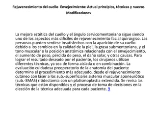 Rejuvenecimiento del cuello Envejecimiento: Actual principios, técnicas y nuevos
                                Modificaciones




 La mejora estética del cuello y el ángulo cervicomentoniano sigue siendo
 uno de los aspectos más difíciles de rejuvenecimiento facial quirúrgico. Las
 personas pueden sentirse insatisfechos con la aparición de su cuello
 debido a los cambios en la calidad de la piel, la grasa submentoniana, y el
 tono muscular o la posición anatómica relacionada con el envejecimiento,
 el aumento de peso, pérdida de peso, el daño solar, y otras causas. Para
 lograr el resultado deseado por el paciente, los cirujanos utilizan
 diferentes técnicas, ya sea de forma aislada o en combinación. La
 evaluación cuidadosa preoperatorio de la anatomía del paciente
 determina el procedimiento más adecuado, desde el rejuvenecimiento
 cutáneo con láser a los sub.-superficiales sistema muscular aponeurótico
 (sub.-SMAS) ritidectomía con un platismoplastia extendida. Se revisa las
 técnicas que están disponibles y el proceso de toma de decisiones en la
 elección de la técnica adecuada para cada paciente. 9
 