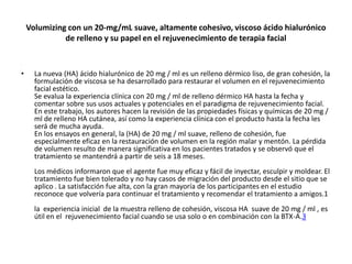 Volumizing con un 20-mg/mL suave, altamente cohesivo, viscoso ácido hialurónico
              de relleno y su papel en el rejuvenecimiento de terapia facial

•




•     La nueva (HA) ácido hialurónico de 20 mg / ml es un relleno dérmico liso, de gran cohesión, la
      formulación de viscosa se ha desarrollado para restaurar el volumen en el rejuvenecimiento
      facial estético.
      Se evalua la experiencia clínica con 20 mg / ml de relleno dérmico HA hasta la fecha y
      comentar sobre sus usos actuales y potenciales en el paradigma de rejuvenecimiento facial.
      En este trabajo, los autores hacen la revisión de las propiedades físicas y químicas de 20 mg /
      ml de relleno HA cutánea, así como la experiencia clínica con el producto hasta la fecha les
      será de mucha ayuda.
      En los ensayos en general, la (HA) de 20 mg / ml suave, relleno de cohesión, fue
      especialmente eficaz en la restauración de volumen en la región malar y mentón. La pérdida
      de volumen resulto de manera significativa en los pacientes tratados y se observó que el
      tratamiento se mantendrá a partir de seis a 18 meses.
      Los médicos informaron que el agente fue muy eficaz y fácil de inyectar, esculpir y moldear. El
      tratamiento fue bien tolerado y no hay casos de migración del producto desde el sitio que se
      aplico . La satisfacción fue alta, con la gran mayoría de los participantes en el estudio
      reconoce que volvería para continuar el tratamiento y recomendar el tratamiento a amigos.1
      la experiencia inicial de la muestra relleno de cohesión, viscosa HA suave de 20 mg / ml , es
      útil en el rejuvenecimiento facial cuando se usa solo o en combinación con la BTX-A.3
 