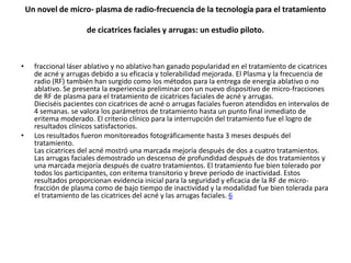 Un novel de micro- plasma de radio-frecuencia de la tecnología para el tratamiento

                      de cicatrices faciales y arrugas: un estudio piloto.



•     fraccional láser ablativo y no ablativo han ganado popularidad en el tratamiento de cicatrices
      de acné y arrugas debido a su eficacia y tolerabilidad mejorada. El Plasma y la frecuencia de
      radio (RF) también han surgido como los métodos para la entrega de energía ablativo o no
      ablativo. Se presenta la experiencia preliminar con un nuevo dispositivo de micro-fracciones
      de RF de plasma para el tratamiento de cicatrices faciales de acné y arrugas.
      Dieciséis pacientes con cicatrices de acné o arrugas faciales fueron atendidos en intervalos de
      4 semanas. se valora los parámetros de tratamiento hasta un punto final inmediato de
      eritema moderado. El criterio clínico para la interrupción del tratamiento fue el logro de
      resultados clínicos satisfactorios.
•     Los resultados fueron monitoreados fotográficamente hasta 3 meses después del
      tratamiento.
      Las cicatrices del acné mostró una marcada mejoría después de dos a cuatro tratamientos.
      Las arrugas faciales demostrado un descenso de profundidad después de dos tratamientos y
      una marcada mejoría después de cuatro tratamientos. El tratamiento fue bien tolerado por
      todos los participantes, con eritema transitorio y breve período de inactividad. Estos
      resultados proporcionan evidencia inicial para la seguridad y eficacia de la RF de micro-
      fracción de plasma como de bajo tiempo de inactividad y la modalidad fue bien tolerada para
      el tratamiento de las cicatrices del acné y las arrugas faciales. 6
 