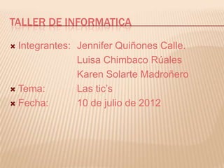 TALLER DE INFORMATICA

 Integrantes: Jennifer Quiñones Calle.
               Luisa Chimbaco Rúales
               Karen Solarte Madroñero
 Tema:        Las tic’s
 Fecha:       10 de julio de 2012
 